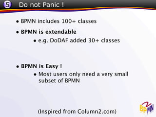 5    Do not Panic !

    • BPMN includes 100+ classes
    • BPMN is extendable
         • e.g. DoDAF added 30+ classes


    • BPMN is Easy !
         • Most users only need a very small
            subset of BPMN




           (Inspired from Column2.com)
 