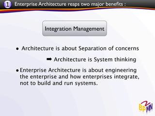 1 Enterprise Architecture reaps two major beneﬁts :


                Integration Management


    • Architecture is about Separation of concerns
                 ➡ Architecture is System thinking
    • Enterprise Architecture is about engineering
      the enterprise and how enterprises integrate,
      not to build and run systems.
 