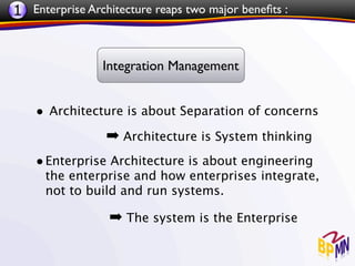 1 Enterprise Architecture reaps two major beneﬁts :


                Integration Management


    • Architecture is about Separation of concerns
                 ➡ Architecture is System thinking
    • Enterprise Architecture is about engineering
      the enterprise and how enterprises integrate,
      not to build and run systems.

                 ➡ The system is the Enterprise
 