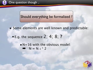 1 One question though ..


           Should everything be formalized ?


   • Some elements are well known and predictable:

     • E.g. the sequence 2; 4; 8; ?
          • N=16 with the obvious model:
            ➡ N = N-1 * 2
 