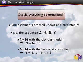 1 One question though ..


           Should everything be formalized ?


   • Some elements are well known and predictable:

     • E.g. the sequence 2; 4; 8; ?
          • N=16 with the obvious model:
            ➡ N = N-1 * 2
          • N=14 with the less obvious model:
            ➡ N = N -2 + N-1 + 2
 