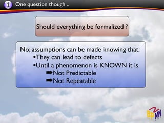 1 One question though ..


           Should everything be formalized ?


     No; assumptions can be made knowing that:
         •They can lead to defects
         •Until a phenomenon is KNOWN it is
              ➡Not Predictable
              ➡Not Repeatable
 