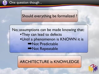 1 One question though ..


           Should everything be formalized ?


     No; assumptions can be made knowing that:
         •They can lead to defects
         •Until a phenomenon is KNOWN it is
              ➡Not Predictable
              ➡Not Repeatable

          ARCHITECTURE is KNOWLEDGE
 