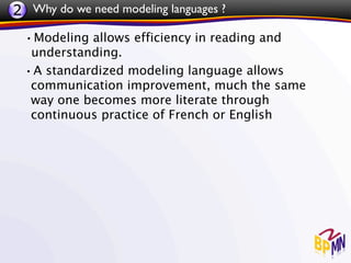 2 Why do we need modeling languages ?
 •Modeling allows efficiency in reading and
  understanding.
 •A standardized modeling language allows
  communication improvement, much the same
  way one becomes more literate through
  continuous practice of French or English
 