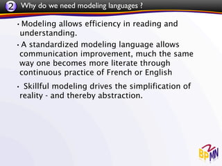 2 Why do we need modeling languages ?
 •Modeling allows efficiency in reading and
  understanding.
 •A standardized modeling language allows
  communication improvement, much the same
  way one becomes more literate through
  continuous practice of French or English
 • Skillful modeling drives the simplification of
   reality - and thereby abstraction.
 