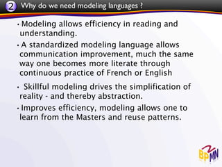 2 Why do we need modeling languages ?
 •Modeling allows efficiency in reading and
  understanding.
 •A standardized modeling language allows
  communication improvement, much the same
  way one becomes more literate through
  continuous practice of French or English
 • Skillful modeling drives the simplification of
  reality - and thereby abstraction.
 •Improves efficiency, modeling allows one to
  learn from the Masters and reuse patterns.
 