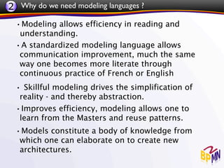 2 Why do we need modeling languages ?
 •Modeling allows efficiency in reading and
  understanding.
 •A standardized modeling language allows
  communication improvement, much the same
  way one becomes more literate through
  continuous practice of French or English
 • Skillful modeling drives the simplification of
  reality - and thereby abstraction.
 •Improves efficiency, modeling allows one to
  learn from the Masters and reuse patterns.
 •Models constitute a body of knowledge from
   which one can elaborate on to create new
   architectures.
 