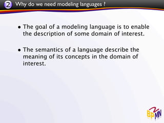 2 Why do we need modeling languages ?


    • The goal of a modeling language is to enable
      the description of some domain of interest.

    • The semantics of a language describe the
      meaning of its concepts in the domain of
      interest.
 