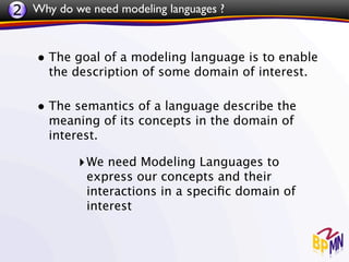 2 Why do we need modeling languages ?


    • The goal of a modeling language is to enable
      the description of some domain of interest.

    • The semantics of a language describe the
      meaning of its concepts in the domain of
      interest.

           ‣ We need Modeling Languages to
            express our concepts and their
            interactions in a speciﬁc domain of
            interest
 