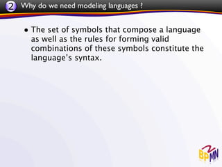 2 Why do we need modeling languages ?

    • The set of symbols that compose a language
      as well as the rules for forming valid
      combinations of these symbols constitute the
      language’s syntax.
 