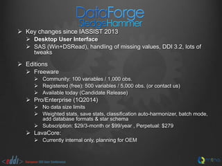  Key changes since IASSIST 2013
 Desktop User Interface
 SAS (Win+DSRead), handling of missing values, DDI 3.2, lots of
tweaks

 Editions
 Freeware
 Community: 100 variables / 1,000 obs.
 Registered (free): 500 variables / 5,000 obs. (or contact us)
 Available today (Candidate Release)

 Pro/Enterprise (1Q2014)
 No data size limits
 Weighted stats, save stats, classification auto-harmonizer, batch mode,
add database formats & star schema
 Subscription: $29/3-month or $99/year , Perpetual: $279

 LavaCore:
 Currently internal only, planning for OEM

 