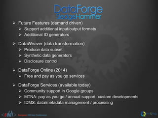  Future Features (demand driven)
 Support additional input/output formats
 Additional ID generators

 DataWeaver (data transformation)
 Produce data subset
 Synthetic data generators
 Disclosure control

 DataForge Online (2014)
 Free and pay as you go services

 DataForge Services (available today)
 Community support in Google groups
 MTNA: pay as you go / annual support, custom developments
 IDMS: data/metadata management / processing

 