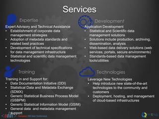 Services
Expertise
Expert Advisory and Technical Assistance
• Establishment of corporate data
management strategies
• Adoption of metadata standards and
related best practices
• Development of technical specifications
for data management infrastructure
• Statistical and scientific data management
technologies

Training
Training in and Support for:
• Data Documentation Initiative (DDI)
• Statistical Data and Metadata Exchange
(SDMX)
• Generic Statistical Business Process Model
(GSBPM)
• Generic Statistical Information Model (GSIM)
• General data and metadata management
support

Development
Application Development
• Statistical and Scientific data
management solutions
• Solutions include production, archiving,
dissemination, analysis
• Web-based data delivery solutions (web
services, portals, secure environments)
• Standards-based data management
tools/utilities

Technologies
Leverage New Technologies
• Help introduce new state-of-the-art
technologies to the community and
customers
• Deployment, hosting, and management
of cloud-based infrastructures

 