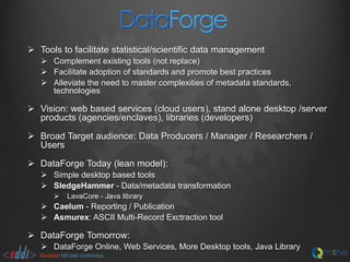  Tools to facilitate statistical/scientific data management
 Complement existing tools (not replace)
 Facilitate adoption of standards and promote best practices
 Alleviate the need to master complexities of metadata standards,
technologies

 Vision: web based services (cloud users), stand alone desktop /server
products (agencies/enclaves), libraries (developers)
 Broad Target audience: Data Producers / Manager / Researchers /
Users
 DataForge Today (lean model):
 Simple desktop based tools
 SledgeHammer - Data/metadata transformation


LavaCore - Java library

 Caelum - Reporting / Publication
 Asmurex: ASCII Multi-Record Exctraction tool

 DataForge Tomorrow:
 DataForge Online, Web Services, More Desktop tools, Java Library

 