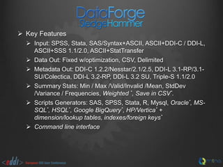  Key Features
 Input: SPSS, Stata, SAS/Syntax+ASCII, ASCII+DDI-C / DDI-L,
ASCII+SSS 1.1/2.0, ASCII+StatTransfer
 Data Out: Fixed w/optimization, CSV, Delimited
 Metadata Out: DDI-C 1.2.2/Nesstar/2.1/2.5, DDI-L 3.1-RP/3.1SU/Colectica, DDI-L 3.2-RP, DDI-L 3.2 SU, Triple-S 1.1/2.0
 Summary Stats: Min / Max /Valid/Invalid /Mean, StdDev
/Variance / Frequencies, Weighted *, Save in CSV*.
 Scripts Generators: SAS, SPSS, Stata, R, Mysql, Oracle*, MSSQL*, HSQL*, Google BigQuery*, HP/Vertica* +
dimension/lookup tables, indexes/foreign keys*
 Command line interface

 