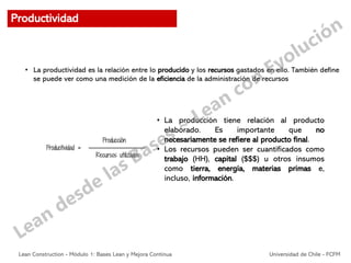 • La productividad es la relación entre lo producido y los recursos gastados en ello. También define
se puede ver como una medición de la eficiencia de la administración de recursos
• La producción tiene relación al producto
elaborado. Es importante que no
necesariamente se refiere al producto final.
• Los recursos pueden ser cuantificados como
trabajo (HH), capital ($$$) u otros insumos
como tierra, energía, materias primas e,
incluso, información.
Productividad
Lean Construction - Módulo 1: Bases Lean y Mejora Continua Universidad de Chile - FCFM
 