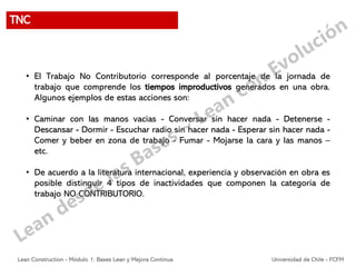 • El Trabajo No Contributorio corresponde al porcentaje de la jornada de
trabajo que comprende los tiempos improductivos generados en una obra.
Algunos ejemplos de estas acciones son:
• Caminar con las manos vacías - Conversar sin hacer nada - Detenerse -
Descansar - Dormir - Escuchar radio sin hacer nada - Esperar sin hacer nada -
Comer y beber en zona de trabajo - Fumar - Mojarse la cara y las manos –
etc.
• De acuerdo a la literatura internacional, experiencia y observación en obra es
posible distinguir 4 tipos de inactividades que componen la categoría de
trabajo NO CONTRIBUTORIO.
TNC
Lean Construction - Módulo 1: Bases Lean y Mejora Continua Universidad de Chile - FCFM
 