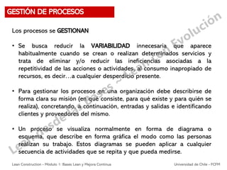 Los procesos se GESTIONAN
• Se busca reducir la VARIABILIDAD innecesaria que aparece
habitualmente cuando se crean o realizan determinados servicios y
trata de eliminar y/o reducir las ineficiencias asociadas a la
repetitividad de las acciones o actividades, al consumo inapropiado de
recursos, es decir…a cualquier desperdicio presente.
• Para gestionar los procesos en una organización debe describirse de
forma clara su misión (en qué consiste, para qué existe y para quién se
realiza), concretando, a continuación, entradas y salidas e identificando
clientes y proveedores del mismo.
• Un proceso se visualiza normalmente en forma de diagrama o
esquema, que describe en forma gráfica el modo como las personas
realizan su trabajo. Estos diagramas se pueden aplicar a cualquier
secuencia de actividades que se repita y que pueda medirse.
GESTIÓN DE PROCESOS
Lean Construction - Módulo 1: Bases Lean y Mejora Continua Universidad de Chile - FCFM
 