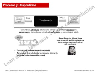 Conjunto de actividades relacionadas entre sí , que utilizan recursos para
agregar valor a elementos de entrada y transformarlos en elementos de salida
Shigeo Shingo Ing. líder de Toyota
observó que sólo la última vuelta de una
tuerca produce el apriete,el resto es
sólo movimiento
• Todo proceso produce desperdicios (muda)
• Para mejorar la productividad es necesario eliminar (o
minimizar) estos desperdicios (muda)
Procesos y Desperdicios
Lean Construction - Módulo 1: Bases Lean y Mejora Continua Universidad de Chile - FCFM
 