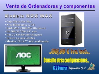 Venta de Ordenadores y componentes Modelo NOX MAX Caja Micro Nox Max Asus P5kpl-am se s. 775 Intel GMA x3100 256 Mb shared Hd 500 Gb 7200 3,5” sata Ddr 2 2 Gb 800 Mhz Kingston Dvd-rw Lg sata Gh22ns Monitor Tft 18.5” AOC multimedia 399,99 € Iva Incl. Consulte otras configuraciones... 