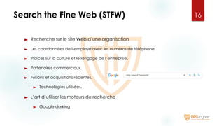 Search the Fine Web (STFW)
► Recherche sur le site Web d’une organisation
► Les coordonnées de l’employé avec les numéros de téléphone.
► Indices sur la culture et le langage de l’entreprise.
► Partenaires commerciaux.
► Fusions et acquisitions récentes.
► Technologies utilisées.
► L’art d’utiliser les moteurs de recherche
► Google dorking
16
 