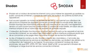 Shodan
► Shodan est un moteur de recherche Internet conçu pour indexer les appareils accessibles au
public connectés à Internet, y compris les webcams, les routeurs, les systèmes SCADA et les
appareils IoT.
► Il est souvent appelé « Le moteur de recherche de l’IoT », car il permet aux utilisateurs de
découvrir et d’explorer les appareils connectés à Internet dans le monde entier. Bien que
Shodan fournisse des informations précieuses aux chercheurs en sécurité, il est également
devenu un outil courant pour les cybercriminels, y compris les script kiddies, en raison de son
interface simple et de sa vaste base de données de systèmes exposés
► L’indexation de Shodan fonctionne en scannant les ports ouverts sur les appareils et services
connectés à Internet, en recueillant des informations sur leurs interfaces publiques plutôt que
de se concentrer sur les pages Web comme les moteurs de recherche traditionnels.
► Au lieu d’indexer le contenu du site, Shodan collecte des « bannières », c’est-à-dire des
informations fournies par les services en réponse aux demandes, qui révèlent des détails sur la
configuration de l’appareil ou du logiciel. Ce processus comprend l’analyse de divers
protocoles, tels que HTTP, HTTPS, FTP, SSH, Telnet, SNMP et SIP, ce qui permet à Shodan de
cataloguer un large éventail de services connectés à Internet.
21
 