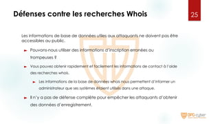 Défenses contre les recherches Whois
Les informations de base de données utiles aux attaquants ne doivent pas être
accessibles au public.
► Pouvons-nous utiliser des informations d’inscription erronées ou
trompeuses ?
► Vous pouvez obtenir rapidement et facilement les informations de contact à l’aide
des recherches whois.
► Les informations de la base de données whois nous permettent d’informer un
administrateur que ses systèmes étaient utilisés dans une attaque.
► Il n’y a pas de défense complète pour empêcher les attaquants d’obtenir
des données d’enregistrement.
25
 