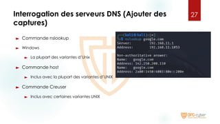 Interrogation des serveurs DNS (Ajouter des
captures)
► Commande nslookup
► Windows
► La plupart des variantes d’Unix
► Commande host
► Inclus avec la plupart des variantes d’UNIX
► Commande Creuser
► Inclus avec certaines variantes UNIX
27
 