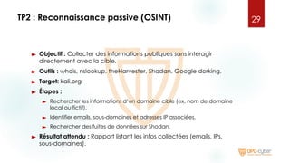 TP2 : Reconnaissance passive (OSINT)
► Objectif : Collecter des informations publiques sans interagir
directement avec la cible.
► Outils : whois, nslookup, theHarvester, Shodan, Google dorking.
► Target: kali.org
► Étapes :
► Rechercher les informations d’un domaine cible (ex. nom de domaine
local ou fictif).
► Identifier emails, sous-domaines et adresses IP associées.
► Rechercher des fuites de données sur Shodan.
► Résultat attendu : Rapport listant les infos collectées (emails, IPs,
sous-domaines).
29
 