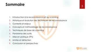 Sommaire
1. Introduction à la reconnaissance et au scanning
2. Historique et évolution des techniques de reconnaissance
3. Contexte et enjeux
4. Concepts et méthodologie de reconnaissance
5. Techniques de base de scanning
6. Panorama des outils
7. Mise en pratique (TPs)
8. Limites et détection
9. Conclusion et perspectives
3
 
