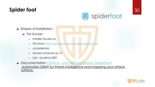 Spider foot
► Etapes d’installation :
► Par Docker :
► Installer Docker-ce
► Git clone https://github.com/smicallef/spiderfoot.git
► cd spiderfoot
► docker compose up –d
► Lien : localhost:5001
► Documentation : GitHub - smicallef/spiderfoot: SpiderFoot
automates OSINT for threat intelligence and mapping your attack
surface.
30
 