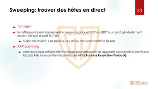 Sweeping: trouver des hôtes en direct
► TCP/UDP
► Un attaquant peut également envoyer un paquet TCP ou UDP à un port généralement
ouvert, tel que le port TCP 80.
► Si rien ne revient, il se peut qu’il y ait ou non une machine là-bas.
► ARP scanning
► une technique utilisée informatiques pour découvrir les appareils connectés à un réseau
local (LAN) en exploitant le protocole ARP (Address Resolution Protocol).
33
 