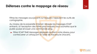 Défenses contre le mappage de réseau
Filtrez les messages sous-jacents sur lesquels s’appuient les outils de
cartographie.
Au niveau de la passerelle Internet, bloquez les messages ICMP
entrants, à l’exception des hôtes pour lesquels vous souhaitez que le
public puisse envoyer une commande ping.
► Filtrer ICMP TIME Messages dépassés quittant votre réseau pour
contrecarrer un attaquant à l’aide de traceroute (tracert).
34
 