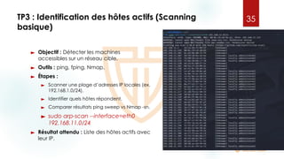TP3 : Identification des hôtes actifs (Scanning
basique)
► Objectif : Détecter les machines
accessibles sur un réseau cible.
► Outils : ping, fping, Nmap.
► Étapes :
► Scanner une plage d’adresses IP locales (ex.
192.168.1.0/24).
► Identifier quels hôtes répondent.
► Comparer résultats ping sweep vs Nmap -sn.
► sudo arp-scan --interface=eth0
192.168.11.0/24
► Résultat attendu : Liste des hôtes actifs avec
leur IP.
35
 