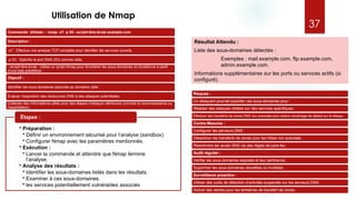 Utilisation de Nmap
Commande Utilisée : nmap -sT -p 53 --script=dns-brute example.com
Description :
-sT : Effectue une analyse TCP complète pour identifier les services ouverts.
-p 53 : Spécifie le port DNS (53) comme cible.
--script=dns-brute : Utilise un script Nmap pour énumérer les sous-domaines en bruteforce à partir
d'une liste prédéfinie.
Objectif :
Identifier les sous-domaines associés au domaine cible.
Évaluer l'exposition des ressources DNS à des attaques potentielles.
Collecter des informations utiles pour des étapes d’attaque ultérieures (comme la reconnaissance ou
l’exploitation).
• Préparation :
• Définir un environnement sécurisé pour l’analyse (sandbox).
• Configurer Nmap avec les paramètres mentionnés.
• Exécution :
• Lancer la commande et attendre que Nmap termine
l’analyse.
• Analyse des résultats :
• Identifier les sous-domaines listés dans les résultats.
• Examiner à ces sous-domaines.
• les services potentiellement vulnérables associés
Étapes :
Résultat Attendu :
Liste des sous-domaines détectés :
Exemples : mail.example.com, ftp.example.com,
admin.example.com.
Informations supplémentaires sur les ports ou services actifs (si
configuré).
Risques :
Un attaquant pourrait exploiter ces sous-domaines pour :
Réaliser des attaques ciblées sur des services spécifiques.
Effectuer des transferts de zones DNS non autorisés pour obtenir davantage de détails sur le réseau.
Contre-Mesures :
Configurer les serveurs DNS :
Désactiver les transferts de zones pour les hôtes non autorisés.
Restreindre les accès DNS via des règles de pare-feu.
Audit régulier :
Vérifier les sous-domaines exposés et leur pertinence.
Supprimer les sous-domaines obsolètes ou inutilisés.
Surveillance proactive :
Utiliser des outils de détection d’activités suspectes sur les serveurs DNS.
Activer des alertes pour les tentatives de transfert de zones.
37
 