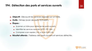 TP4 : Détection des ports et services ouverts
► Objectif : Découvrir les services exposés sur un hôte.
► Outils : Nmap (scan de ports TCP/UDP).
► Étapes :
► Scanner un hôte pour détecter les ports ouverts.
► Identifier les services associés (HTTP, FTP, SSH…).
► Comparer scan rapide (-T4) vs scan furtif (-sS).
► Résultat attendu : Tableau des ports ouverts et services détectés.
38
 