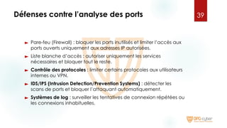 Défenses contre l’analyse des ports
► Pare-feu (Firewall) : bloquer les ports inutilisés et limiter l’accès aux
ports ouverts uniquement aux adresses IP autorisées.
► Liste blanche d’accès : autoriser uniquement les services
nécessaires et bloquer tout le reste.
► Contrôle des protocoles : limiter certains protocoles aux utilisateurs
internes ou VPN.
► IDS/IPS (Intrusion Detection/Prevention Systems) : détecter les
scans de ports et bloquer l’attaquant automatiquement.
► Systèmes de log : surveiller les tentatives de connexion répétées ou
les connexions inhabituelles.
39
 