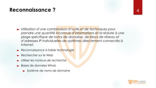 Reconnaissance ?
► Utilisation d’une combinaison d’outils et de techniques pour
prendre une quantité inconnue d’informations et la réduire à une
plage spécifique de noms de domaine, de blocs de réseau et
d’adresses IP individuelles de systèmes directement connectés à
Internet.
► Reconnaissance à faible technologie
► Rechercher sur le Web
► Utiliser les moteurs de recherche
► Bases de données Whois
► Système de noms de domaine
4
 