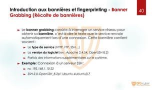 Introduction aux bannières et fingerprinting - Banner
Grabbing (Récolte de bannières)
► Le banner grabbing consiste à interroger un service réseau pour
obtenir sa bannière, c’est-à-dire le texte que le service renvoie
automatiquement lors d’une connexion. Cette bannière contient
souvent :
► Le type de service (HTTP, FTP, SSH…)
► La version du logiciel (ex : Apache 2.4.54, OpenSSH 8.2)
► Parfois des informations supplémentaires sur le système.
► Exemple: Connexion à un serveur SSH :
► nc 192.168.1.10 22
► SSH-2.0-OpenSSH_8.2p1 Ubuntu-4ubuntu0.7
40
 