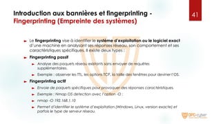 Introduction aux bannières et fingerprinting -
Fingerprinting (Empreinte des systèmes)
► Le fingerprinting vise à identifier le système d’exploitation ou le logiciel exact
d’une machine en analysant ses réponses réseau, son comportement et ses
caractéristiques spécifiques. Il existe deux types :
► Fingerprinting passif
► Analyse des paquets réseau existants sans envoyer de requêtes
supplémentaires.
► Exemple : observer les TTL, les options TCP, la taille des fenêtres pour deviner l’OS.
► Fingerprinting actif
► Envoie de paquets spécifiques pour provoquer des réponses caractéristiques.
► Exemple : Nmap OS detection avec l’option -O :
► nmap -O 192.168.1.10
► Permet d’identifier le système d’exploitation (Windows, Linux, version exacte) et
parfois le type de serveur réseau.
41
 