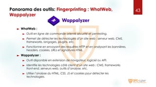 Panorama des outils: Fingerprinting : WhatWeb,
Wappalyzer
► WhatWeb :
► Outil en ligne de commande orienté sécurité et pentesting.
► Permet de détecter les technologies d’un site web : serveur web, CMS,
frameworks, langages, plugins, etc.
► Fonctionne en envoyant des requêtes HTTP et en analysant les bannières,
headers, cookies, URLs et signatures HTML.
► Wappalyzer :
► Outil disponible en extension de navigateur, logiciel ou API.
► Identifie les technologies côté client d’un site web : CMS, frameworks
front-end, serveurs web, outils d’analyse, etc.
► Utilise l’analyse du HTML, CSS, JS et cookies pour détecter les
technologies.
43
 
