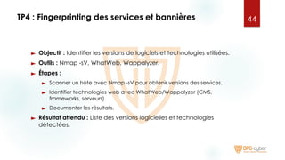 TP4 : Fingerprinting des services et bannières
► Objectif : Identifier les versions de logiciels et technologies utilisées.
► Outils : Nmap -sV, WhatWeb, Wappalyzer.
► Étapes :
► Scanner un hôte avec Nmap -sV pour obtenir versions des services.
► Identifier technologies web avec WhatWeb/Wappalyzer (CMS,
frameworks, serveurs).
► Documenter les résultats.
► Résultat attendu : Liste des versions logicielles et technologies
détectées.
44
 