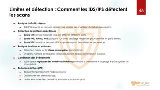 Limites et détection : Comment les IDS/IPS détectent
les scans
► Analyse du trafic réseau
► IDS/IPS inspecte les paquets réseau pour repérer des modèles inhabituels ou suspects.
► Détection de patterns spécifiques
► Scans SYN : envoi massif de paquets SYN vers différents ports.
► Scans FIN / Xmas / Null : paquets TCP avec des flags inhabituels pour identifier les ports fermés.
► Scans UDP : envoi de paquets UDP sur plusieurs ports pour détecter des services.
► Analyse des taux et volumes
► Détection basée sur la vitesse des requêtes (rate limiting).
► Un grand nombre de requêtes vers plusieurs ports en peu de temps est suspect.
► Corrélation des événements
► IDS/IPS peut regrouper des tentatives similaires provenant d’une même IP ou plage IP pour signaler un
scan global.
► Réponses actives (IPS)
► Bloquer temporairement l’adresse source
► Déclencher des alertes ou logs
► Limiter le nombre de connexions entrantes sur certains ports
46
 