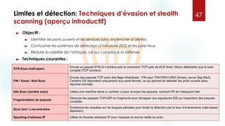 Limites et détection: Techniques d’évasion et stealth
scanning (aperçu introductif)
► Objectif :
► Identifier les ports ouverts et les services sans déclencher d’alertes.
► Contourner les systèmes de détection d’intrusions (IDS) et les pare-feux.
► Réduire la visibilité de l’attaque, ce qui complique la défense.
► Techniques courantes :
47
SYN Scan (half-open)
Envoie un paquet SYN et n’achève pas la connexion TCP (pas de ACK final). Moins détectable que le scan
complet (TCP connect).
FIN / Xmas / Null Scan
Envoie des paquets TCP avec des flags inhabituels : FIN seul, FIN+PSH+URG (Xmas), aucun flag (Null).
Certains OS répondent uniquement aux ports fermés, ce qui permet de détecter les ports ouverts sans
réponse normale.
Idle Scan (zombie scan) Utilise une machine tierce (« zombie ») pour envoyer les paquets, cachant l’IP de l’attaquant réel.
Fragmentation de paquets
Découpe les paquets TCP/UDP en fragments pour échapper aux signatures IDS qui inspectent des paquets
complets.
Scan lent / Low-and-slow
Échelonne les requêtes sur de longues périodes pour éviter la détection par le taux d’événements (rate-based
detection).
Spoofing d’adresse IP Utilise de fausses adresses IP pour masquer la source réelle du scan.
 