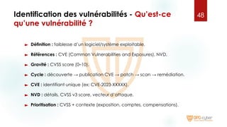 Identification des vulnérabilités - Qu’est-ce
qu’une vulnérabilité ?
► Définition : faiblesse d’un logiciel/système exploitable.
► Références : CVE (Common Vulnerabilities and Exposures), NVD.
► Gravité : CVSS score (0–10).
► Cycle : découverte → publication CVE → patch → scan → remédiation.
► CVE : identifiant unique (ex: CVE-2023-XXXXX).
► NVD : détails, CVSS v3 score, vecteur d’attaque.
► Prioritisation : CVSS + contexte (exposition, comptes, compensations).
48
 