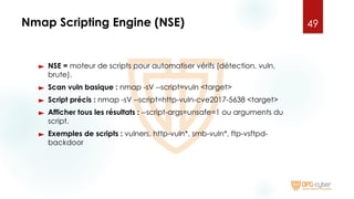 Nmap Scripting Engine (NSE)
► NSE = moteur de scripts pour automatiser vérifs (détection, vuln,
brute).
► Scan vuln basique : nmap -sV --script=vuln <target>
► Script précis : nmap -sV --script=http-vuln-cve2017-5638 <target>
► Afficher tous les résultats : --script-args=unsafe=1 ou arguments du
script.
► Exemples de scripts : vulners, http-vuln*, smb-vuln*, ftp-vsftpd-
backdoor
49
 
