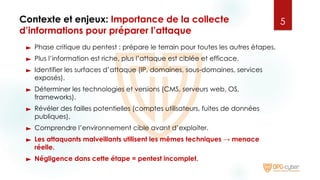 Contexte et enjeux: Importance de la collecte
d’informations pour préparer l’attaque
► Phase critique du pentest : prépare le terrain pour toutes les autres étapes.
► Plus l’information est riche, plus l’attaque est ciblée et efficace.
► Identifier les surfaces d’attaque (IP, domaines, sous-domaines, services
exposés).
► Déterminer les technologies et versions (CMS, serveurs web, OS,
frameworks).
► Révéler des failles potentielles (comptes utilisateurs, fuites de données
publiques).
► Comprendre l’environnement cible avant d’exploiter.
► Les attaquants malveillants utilisent les mêmes techniques → menace
réelle.
► Négligence dans cette étape = pentest incomplet.
5
 