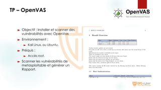 TP – OpenVAS
► Objectif : Installer et scanner des
vulnérabilités avec OpenVas
► Environnement :
► Kali Linux, ou Ubuntu.
► Préquis :
► Accès root.
► Scanner les vulnérabilités de
metasploitable et générer un
Rapport.
 