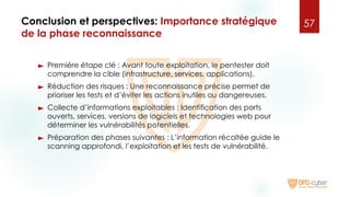 Conclusion et perspectives: Importance stratégique
de la phase reconnaissance
► Première étape clé : Avant toute exploitation, le pentester doit
comprendre la cible (infrastructure, services, applications).
► Réduction des risques : Une reconnaissance précise permet de
prioriser les tests et d’éviter les actions inutiles ou dangereuses.
► Collecte d’informations exploitables : Identification des ports
ouverts, services, versions de logiciels et technologies web pour
déterminer les vulnérabilités potentielles.
► Préparation des phases suivantes : L’information récoltée guide le
scanning approfondi, l’exploitation et les tests de vulnérabilité.
57
 