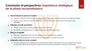 Conclusion et perspectives: Importance stratégique
de la phase reconnaissance
► Reconnaissance passive et active
► Passive : collecte d’informations publiques (DNS, sites web, réseaux sociaux) sans alerter la cible.
► Active : scans de ports, banner grabbing, fingerprinting pour obtenir des informations plus
détaillées.
► Utilisation d’outils spécialisés
► Nmap, Netcat pour la découverte de ports et services.
► WhatWeb, Wappalyzer pour l’identification des technologies web.
► Éthique et légalité
► Effectuer uniquement des tests autorisés par le propriétaire du système.
► Documenter et signaler toutes les découvertes dans un rapport structuré.
► Intégration dans le cycle complet
► La reconnaissance ne se limite pas à l’information initiale : elle permet aussi de valider les mesures
de sécurité, détecter les IDS/IPS, et ajuster les techniques de stealth scanning si nécessaire.
58
 